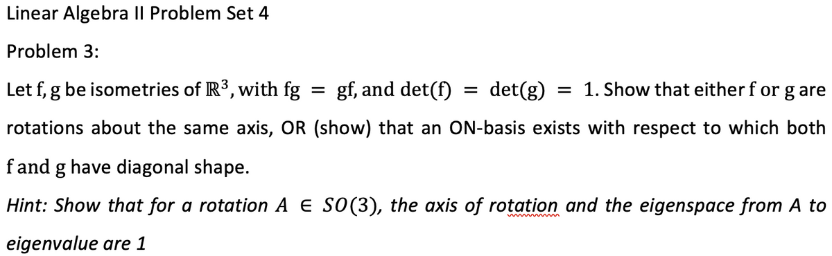 Linear Algebra II Problem Set 4
Problem 3:
Let f, g be isometries of IR3, with fg
gf, and det(f)
det(g)
= 1. Show that either f or g are
rotations about the same axis, OR (show) that an ON-basis exists with respect to which both
fand g have diagonal shape.
Hint: Show that for a rotation A e SO(3), the axis of rotation and the eigenspace from A to
eigenvalue are 1
