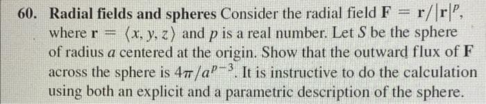 60. Radial fields and spheres Consider the radial field F = r/|r|,
(x, y, z) and p is a real number. Let S be the sphere
of radius a centered at the origin. Show that the outward flux of F
across the sphere is 477/a. It is instructive to do the calculation
using both an explicit and a parametric description of the sphere.
%3D
where r =
