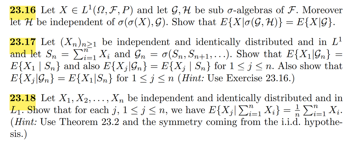 23.16 Let X E L'(N, F, P) and let G, H be sub o-algebras of F. Moreover
let H be independent of o(o(X), G). Show that E{X\o(G,H)} = E{X\G}.
23.17 Let (Xn)n>1 _be independent and identically distributed and in L'
and let Sn
E-1 X; and Gn = 0(Sn, Sn+1;,...). Show that E{X1\Gn} =
E{X1 | Sn} and also E{X;|Gn} = E{X; | Sn} for1<j<n. Also show that
E{X;\Gn} = E{X1|Sn} for 1 < j <n (Hint: Use Exercise 23.16.)
23.18 Let X1, X2,. .., Xn be independent and identically distributed and in
L1. Show that for each j, 1 < j < n, we have E{X;|E, Xi} = ¿£, X;.
(Hint: Use Theorem 23.2 and the symmetry coming from the i.i.d. hypothe-
sis.)
i=1
