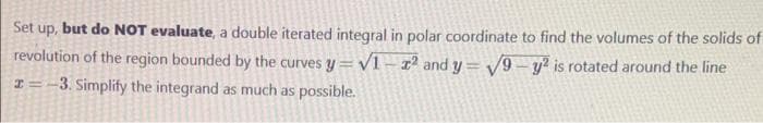 Set up, but do NOT evaluate, a double iterated integral in polar coordinate to find the volumes of the solids of
revolution of the region bounded by the curves y = v1-r² and y= V9- y? is rotated around the line
-3. Simplify the integrand as much as possible.
