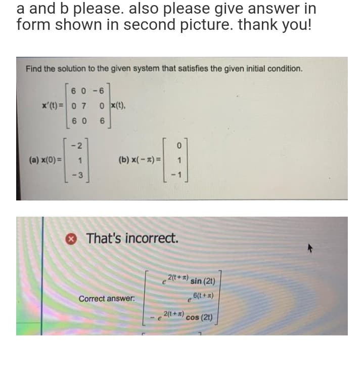 a and b please. also please give answer in
form shown in second picture. thank you!
Find the solution to the given system that satisfies the given initial condition.
6 0 -6
x'(t) =0 7
0 x(t),
6 0
-2
(a) x(0) =
(b) x(-x) =
3
-1
O That's incorrect.
2(t+) sin (2t)
6(t + x)
Correct answer:
2(t+)
cos (2t)
1.
