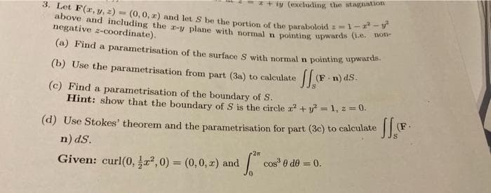 * + iy (excluding the stagnation
3. Let F(r, y, 2) = (0,0, z) and let S be the portion of the paraboloid s=1-
above and including the r-y plane with normal n pointing upwards
negative z-coordinate).
(a) Find a parametrisation of the surface S with normal n pointing upwardh
(b) Use the parametrisation from part (3a) to calculate
(F n) dS.
(c) Find a parametrisation of the boundary of S.
Hint: show that the boundary of S is the circle z + y = 1, z = 0.
(d) Use Stokes' theorem and the parametrisation for part (3c) to calculate
n) dS.
cos 0 de = 0.
Given: curl(0, , 0) = (0,0, 2) and
