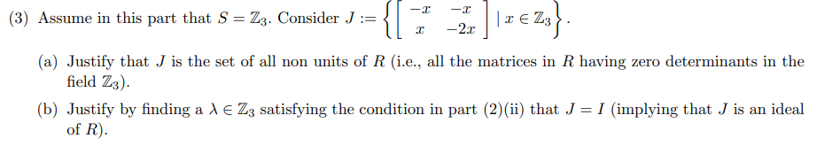 (3) Assume in this part that S = Z3. Consider J :={
|x € Z3
-2x
(a) Justify that J is the set of all non units of R (i.e., all the matrices in R having zero determinants in the
field Z3).
(b) Justify by finding a A E Zg satisfying the condition in part (2)(ii) that J = I (implying that J is an ideal
of R).
