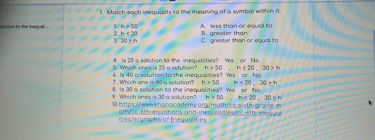 1. Match each inequality to the meaning of a symbol within it.
A. less than or equal to
B. greater than
C. greater than or equal to
olution to the inequal...
1. h> 50
2. h< 20
3. 30 >h
4. Is 25 a solution to the inequalities? Yes or No
5. Which ones is 25 a solution? h> 50 , h< 20, 30 >h
6. Is 40 a solution to the inequalities? Yes or No
7. Which one is 40 a solution? h> 50 , h< 20, 30 >h
8. Is 30 a solution to the inequalities? Yes
9. Which ones is 30 a solution?
10. https://www.khanacademy.org/math/cc-sixth-grade-m
ath/cc-6th-equations-and-inequalities/cc-6th-inequal
ities/e/graphs-of-Inequalities
or No
h> 50 , h < 20, 30 > h
