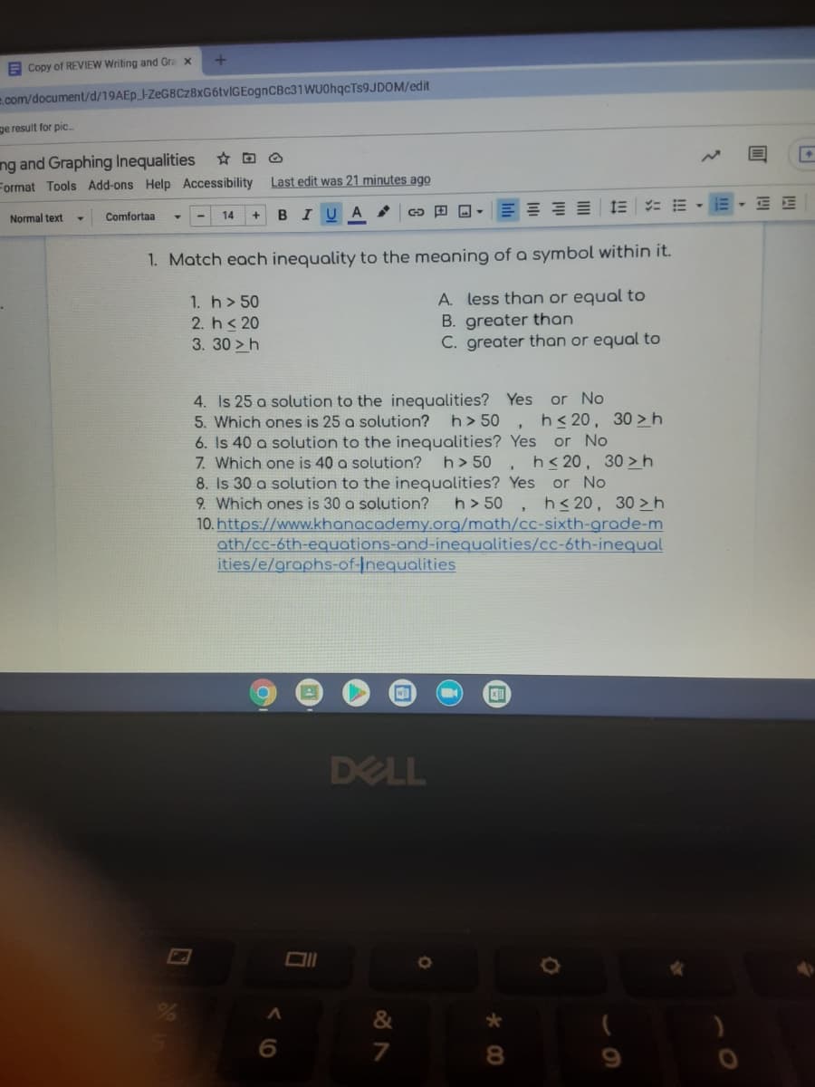 E Copy of REVIEW Writing and Gra x
e.com/document/d/19AEP_-ZeG8Cz8xG6tvlGEognCBc31 WUOhqcTs9JDOM/edit
ge result for pic.
ng and Graphing Inequalities
Format Tools Add-ons Help Accessibility
Last edit was 21 minutes ago
IE : E -
Comfortaa
14
BIU A
Normal text
1. Match each inequality to the meaning of a symbol within it.
A. less than or equal to
B. greater than
C. greater than or equal to
1. h> 50
2. h< 20
3.30 >h
or No
h< 20,
or No
, h<20, 30 > h
4. Is 25 a solution to the inequalities? Yes
5. Which ones is 25 a solution?
6. Is 40 a solution to the inequalities? Yes
7. Which one is 40 a solution?
8. Is 30 a solution to the inequalities? Yes or No
9. Which ones is 30 a solution?
10. https://www.khanacademy.org/math/cc-sixth-grade-m
ath/cc-6th-equations-and-inequalities/cc-6th-inequal
ities/e/graphs-of-Inequalities
h> 50
0 >h
h> 50
h> 50
h< 20, 30 > h
DELL
&
7
8.
