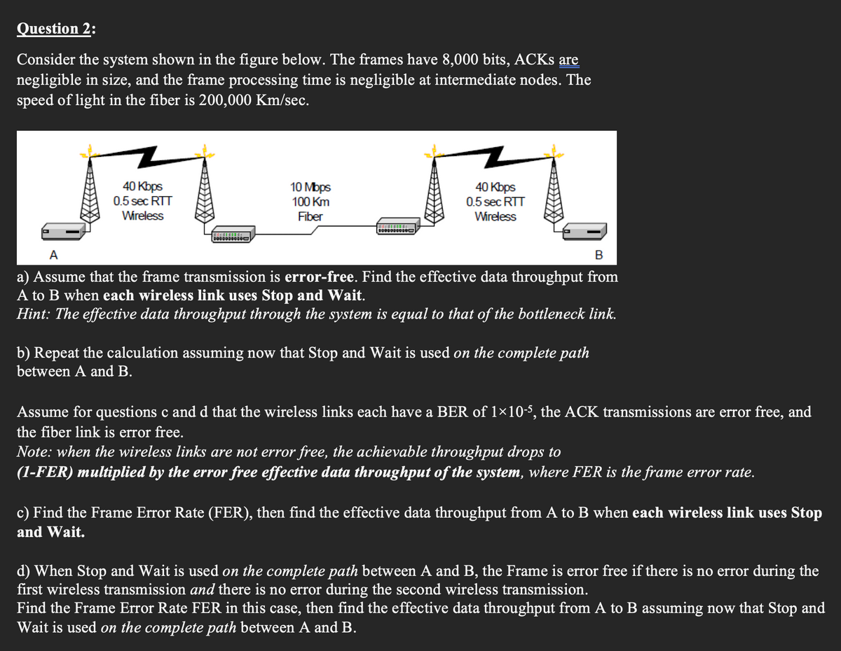 Question 2:
Consider the system shown in the figure below. The frames have 8,000 bits, ACKs are
negligible in size, and the frame processing time is negligible at intermediate nodes. The
speed of light in the fiber is 200,000 Km/sec.
40 Kbps
0.5 sec RTT
Wireless
10 Mbps
100 Km
Fiber
J
40 Kbps
0.5 sec RTT
Wireless
A
B
a) Assume that the frame transmission is error-free. Find the effective data throughput from
A to B when each wireless link uses Stop and Wait.
Hint: The effective data throughput through the system is equal to that of the bottleneck link.
b) Repeat the calculation assuming now that Stop and Wait is used on the complete path
between A and B.
Assume for questions c and d that the wireless links each have a BER of 1×10-5, the ACK transmissions are error free, and
the fiber link is error free.
Note: when the wireless links are not error free, the achievable throughput drops to
(1-FER) multiplied by the error free effective data throughput of the system, where FER is the frame error rate.
c) Find the Frame Error Rate (FER), then find the effective data throughput from A to B when each wireless link uses Stop
and Wait.
d) When Stop and Wait is used on the complete path between A and B, the Frame is error free if there is no error during the
first wireless transmission and there is no error during the second wireless transmission.
Find the Frame Error Rate FER in this case, then find the effective data throughput from A to B assuming now that Stop and
Wait is used on the complete path between A and B.