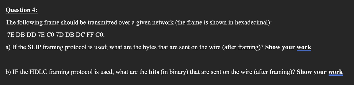 Question 4:
The following frame should be transmitted over a given network (the frame is shown in hexadecimal):
7E DB DD 7E C0 7D DB DC FF C0.
a) If the SLIP framing protocol is used; what are the bytes that are sent on the wire (after framing)? Show your work
b) IF the HDLC framing protocol is used, what are the bits (in binary) that are sent on the wire (after framing)? Show your work