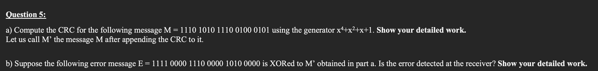 Question 5:
a) Compute the CRC for the following message M = 1110 1010 1110 0100 0101 using the generator x4+x²+x+1. Show your detailed work.
Let us call M' the message M after appending the CRC to it.
b) Suppose the following error message E = 1111 0000 1110 0000 1010 0000 is XORed to M' obtained in part a. Is the error detected at the receiver? Show your detailed work.