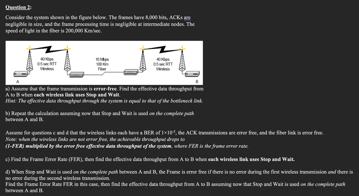 Question 2:
Consider the system shown in the figure below. The frames have 8,000 bits, ACKs are
negligible in size, and the frame processing time is negligible at intermediate nodes. The
speed of light in the fiber is 200,000 Km/sec.
40 Kbps
0.5 sec RTT
Wireless
3:didend:
00000000010
10 Mbps
100 Km
Fiber
40 Kbps
0.5 sec RTT
Wireless
A
B
a) Assume that the frame transmission is error-free. Find the effective data throughput from
A to B when each wireless link uses Stop and Wait.
Hint: The effective data throughput through the system is equal to that of the bottleneck link.
b) Repeat the calculation assuming now that Stop and Wait is used on the complete path
between A and B.
Assume for questions c and d that the wireless links each have a BER of 1×10-5, the ACK transmissions are error free, and the fiber link is error free.
Note: when the wireless links are not error free, the achievable throughput drops to
(1-FER) multiplied by the error free effective data throughput of the system, where FER is the frame error rate.
c) Find the Frame Error Rate (FER), then find the effective data throughput from A to B when each wireless link uses Stop and Wait.
d) When Stop and Wait is used on the complete path between A and B, the Frame is error free if there is no error during the first wireless transmission and there is
no error during the second wireless transmission.
Find the Frame Error Rate FER in this case, then find the effective data throughput from A to B assuming now that Stop and Wait is used on the complete path
between A and B.