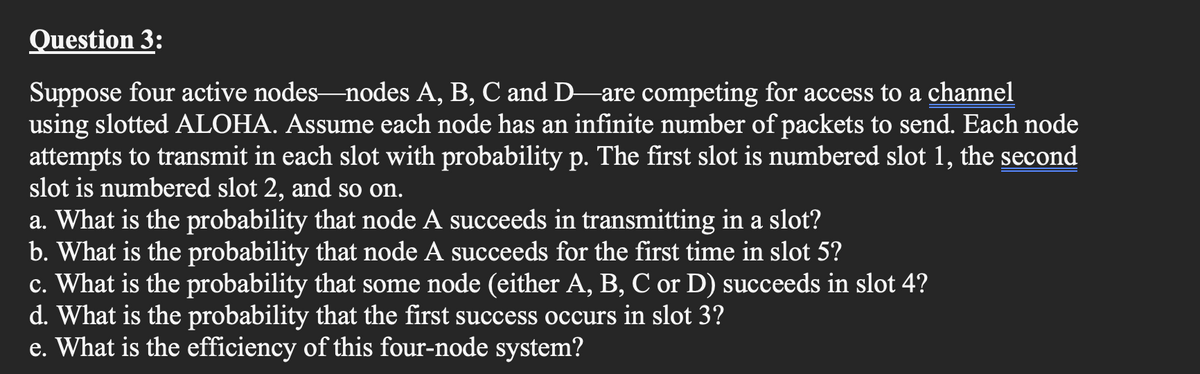 Question 3:
Suppose four active nodes-nodes A, B, C and D are competing for access to a channel
using slotted ALOHA. Assume each node has an infinite number of packets to send. Each node
attempts to transmit in each slot with probability p. The first slot is numbered slot 1, the second
slot is numbered slot 2, and so on.
a. What is the probability that node A succeeds in transmitting in a slot?
b. What is the probability that node A succeeds for the first time in slot 5?
c. What is the probability that some node (either A, B, C or D) succeeds in slot 4?
d. What is the probability that the first success occurs in slot 3?
e. What is the efficiency of this four-node system?