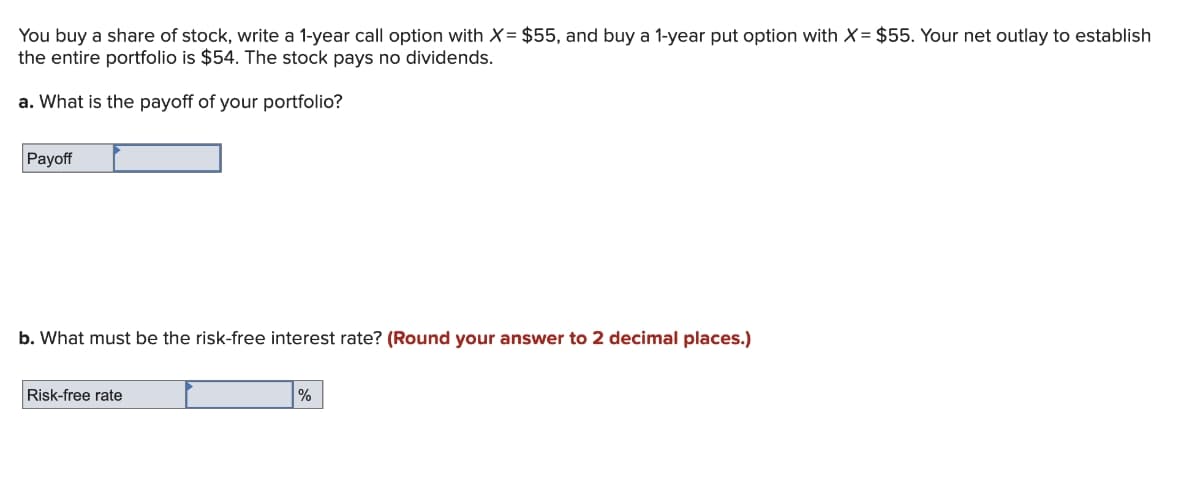 You buy a share of stock, write a 1-year call option with X = $55, and buy a 1-year put option with X = $55. Your net outlay to establish
the entire portfolio is $54. The stock pays no dividends.
a. What is the payoff of your portfolio?
Payoff
b. What must be the risk-free interest rate? (Round your answer to 2 decimal places.)
Risk-free rate
%