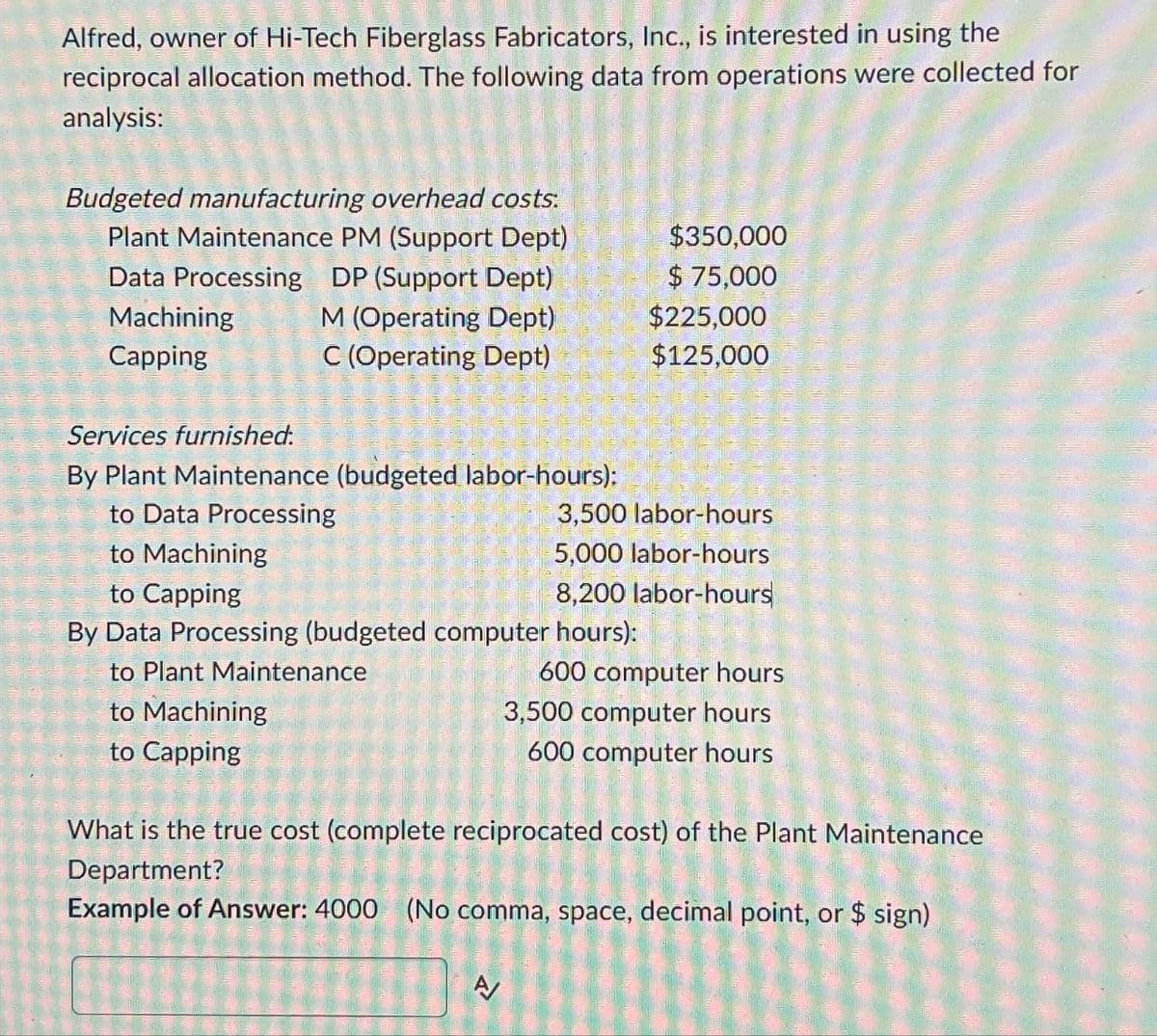 Alfred, owner of Hi-Tech Fiberglass Fabricators, Inc., is interested in using the
reciprocal allocation method. The following data from operations were collected for
analysis:
Budgeted manufacturing overhead costs:
Plant Maintenance PM (Support Dept)
Data Processing DP (Support Dept)
$350,000
M (Operating Dept)
C (Operating Dept)
$ 75,000
$225,000
$125,000
Services furnished.
Machining
Capping
By Plant Maintenance (budgeted labor-hours):
to Data Processing
to Machining
to Capping
3,500 labor-hours
5,000 labor-hours
8,200 labor-hours
By Data Processing (budgeted computer hours):
to Plant Maintenance
to Machining
to Capping
600 computer hours
3,500 computer hours
600 computer hours
What is the true cost (complete reciprocated cost) of the Plant Maintenance
Department?
Example of Answer: 4000 (No comma, space, decimal point, or $ sign)
A/