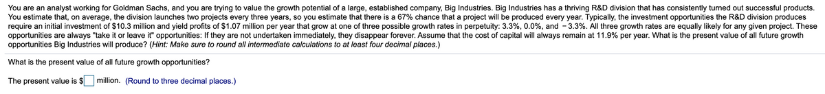 You are an analyst working for Goldman Sachs, and you are trying to value the growth potential of a large, established company, Big Industries. Big Industries has a thriving R&D division that has consistently turned out successful products.
You estimate that, on average, the division launches two projects every three years, so you estimate that there is a 67% chance that a project will be produced every year. Typically, the investment opportunities the R&D division produces
require an initial investment of $10.3 million and yield profits of $1.07 million per year that grow at one of three possible growth rates in perpetuity: 3.3%, 0.0%, and - 3.3%. All three growth rates are equally likely for any given project. These
opportunities are always "take it or leave it" opportunities: If they are not undertaken immediately, they disappear forever. Assume that the cost of capital will always remain at 11.9% per year. What is the present value of all future growth
opportunities Big Industries will produce? (Hint: Make sure to round all intermediate calculations to at least four decimal places.)
What is the present value of all future growth opportunities?
The present value is $
million. (Round to three decimal places.)
