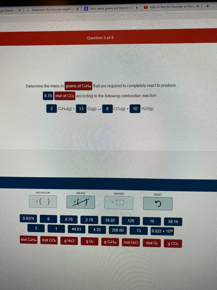 O How to find the Number of Ator X
+
G Determine the formula weight of X
S How many grams are there in 1. X
gle Search
Question 3 of 8
Determine the mass in grams of C+H10 that are required to completely react to produce
8.70 mol of CO: according to the following combustion reaction:
2 C.H10(g) + 13 0:(g)→
8
CO:(g) + 10 H:O(g)
ADD FACTOR
DELETE
ANSWER
RESET
*( )
げ
0.0374
8
8.70
2.18
18.02
126
10
58.14
1
44.01
4.35
208.00
6.022 x 1023
13
mol CAH10
mol CO2
g H2O
g O2
g C+H10
mol H20
mol O2
g CO2
