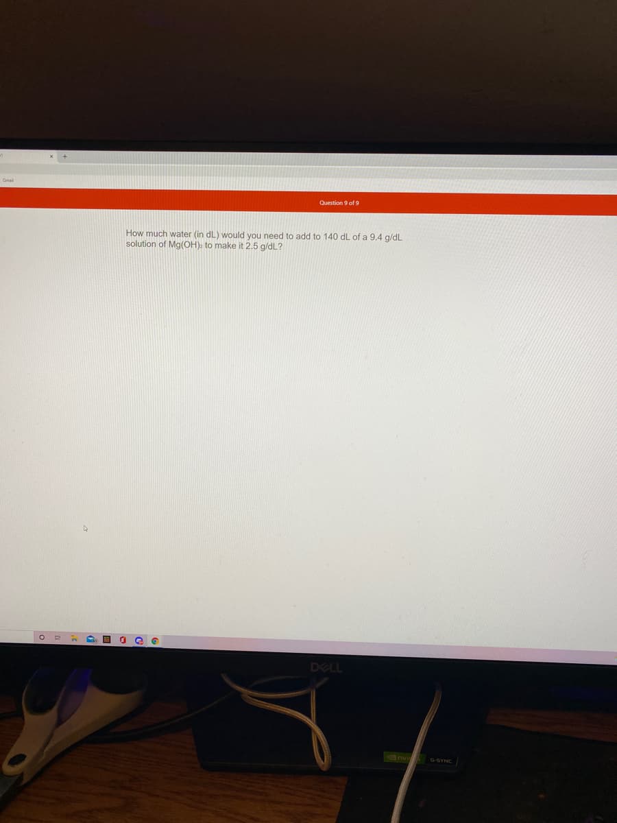 Gmal
Question 9 of 9
How much water (in dL) would you need to add to 140 dL of a 9.4 g/dL
solution of Mg(OH). to make it 2.5 g/dL?
DELL
6nv G SYNC
