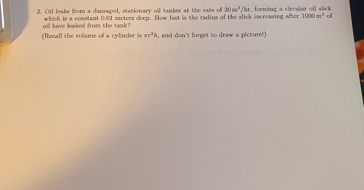 2. Oil leaks from a damaged, stationary oil tanker at the rate of 30 m³ /hr, forming a circular oil slick
which is a constant 0.01 mctcrs dccp. How fast is the radius of the slick incrcasing aftcr 1000 m3 of
oil have leaked from the tank?
(Recall the volume of a cylinder is Tr2h, and don't forget to draw a picture!)
