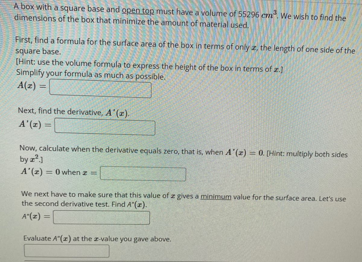 A box with a square base and open top must have a volume of 55296 cm'. We wish to find the
dimensions of the box that minimize the amount of mnaterial used.
First, find a formula for the surface area of the box in terms of only a, the length of one side of the
square base.
[Hint: use the volume formula to express the height of the box in terms of x.]
Simplify your formula as much as possible.
A(x) =
Next, find the derivative, A'(x).
A'(x) =
Now, calculate when the derivative equals zero, that is, when A'(x) = 0. [Hint: multiply both sides
by z?]
A'(r) = 0 when a =
We next have to make sure that this value of e gives a minimum value for the surface area. Let's use
the second derivative test. Find A"(x).
A"(z) =
Evaluate A"() at the r-value you gave above.
