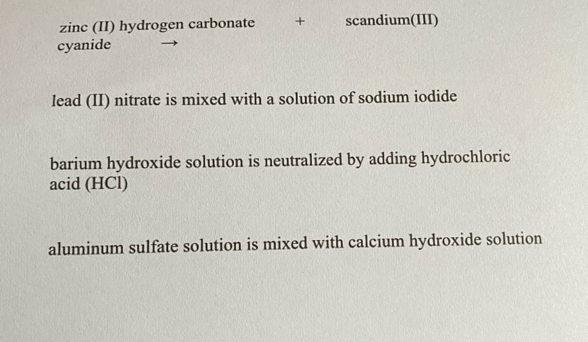 scandium(III)
zinc (II) hydrogen carbonate
cyanide
lead (II) nitrate is mixed with a solution of sodium iodide
barium hydroxide solution is neutralized by adding hydrochloric
acid (HCI)
aluminum sulfate solution is mixed with calcium hydroxide solution
