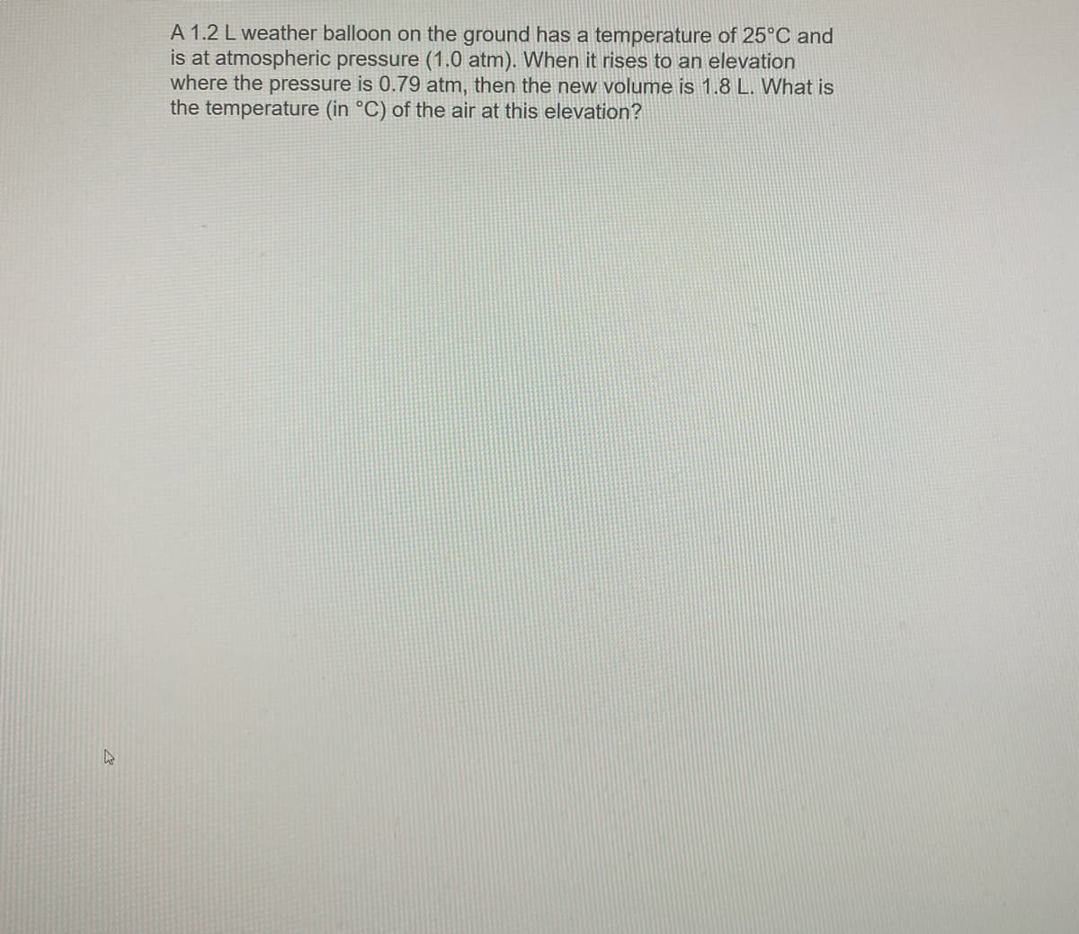 A 1.2 L weather balloon on the ground has a temperature of 25°C and
is at atmospheric pressure (1.0 atm). When it rises to an elevation
where the pressure is 0.79 atm, then the new volume is 1.8 L. What is
the temperature (in °C) of the air at this elevation?
