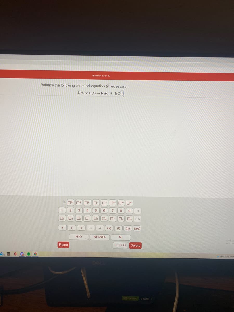 Question 10 of 10
Balance the following chemical equation (if necessary):
NH.NO:(s) → N:(g) + H:O(1)
1
8
9
Os
(s)
(1)
(g) (aq)
H:O
NH.NO.
N2
Activa
Go to Se
Reset
•x H:O
Delete
DELL
nviDia G-SYNC
