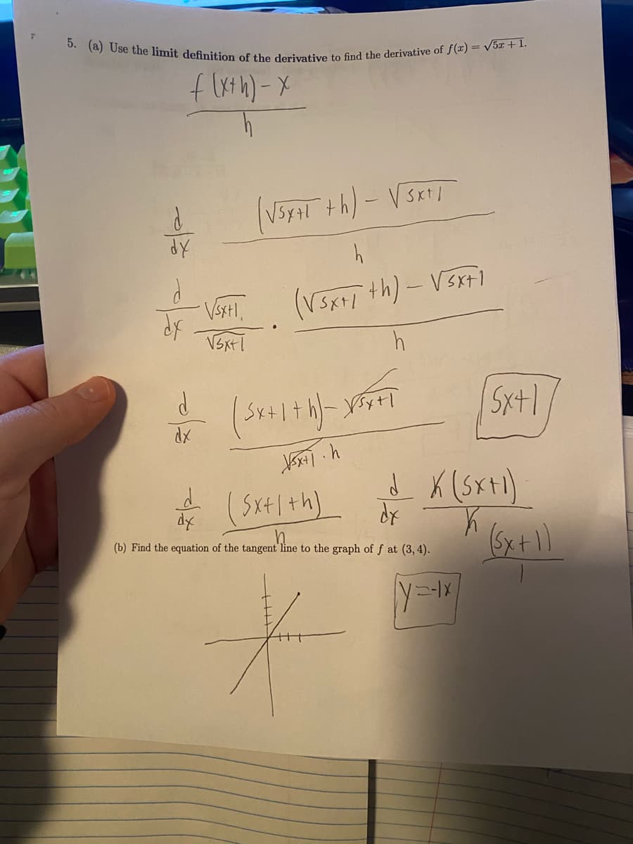 5. (a) Use the limit definition of the derivative to find the derivative of f(r) = V5z + 1.
V5YAI th)-VSK
(VSK th)-VSxti
dy
Sx+| +h]
(b) Find the equation of the tangent line to the graph of f at (3, 4).
