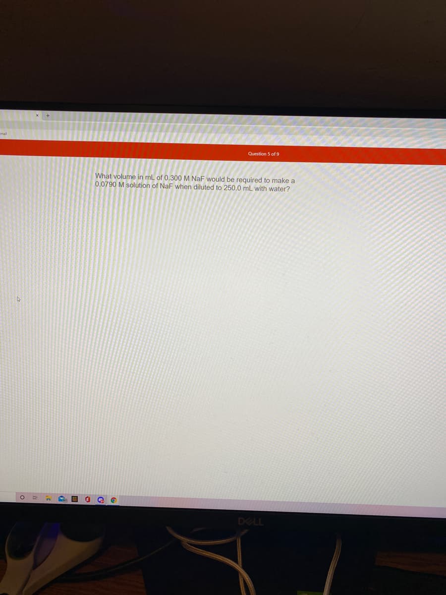 Question 5 of 9
What volume in mL of 0.300 M NaF would be required to make a
0.0790 M solution of NaF when diluted to 250.0 mL with water?
DELL
