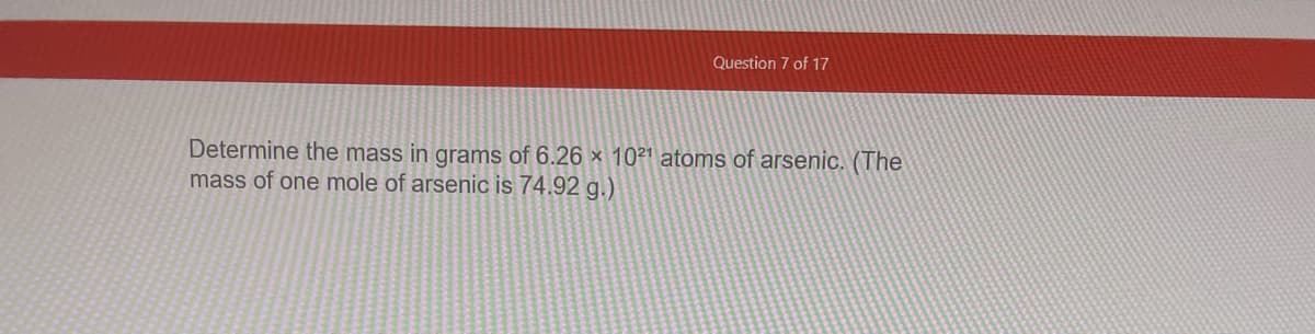 Question 7 of 17
Determine the mass in grams of 6.26 × 1021 atoms of arsenjc. (The
mass of one mole of arsenic is 74.92 g.)
