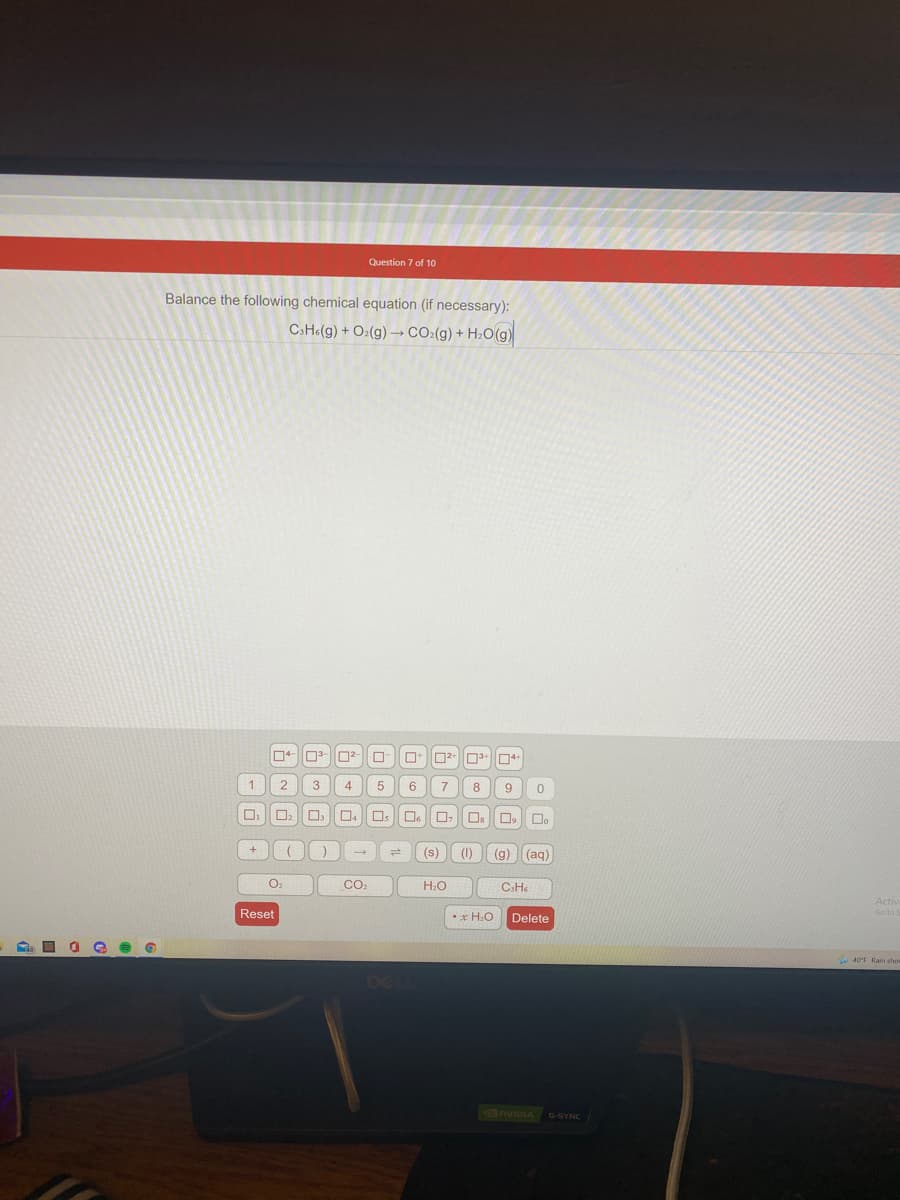 Question 7 of 10
Balance the following chemical equation (if necessary):
C.H«(g) + O:(g) → CO:(g) + H:O(g)
ロ+
3
4
6.
7
8
9
ロ,ロロ。口。
(s) (1)
(g) (aq)
O2
CO.
H:O
C.H.
Activ
Go to
Reset
x H:O
Delete
40F Rain sho
nviDIa G-SYNC
