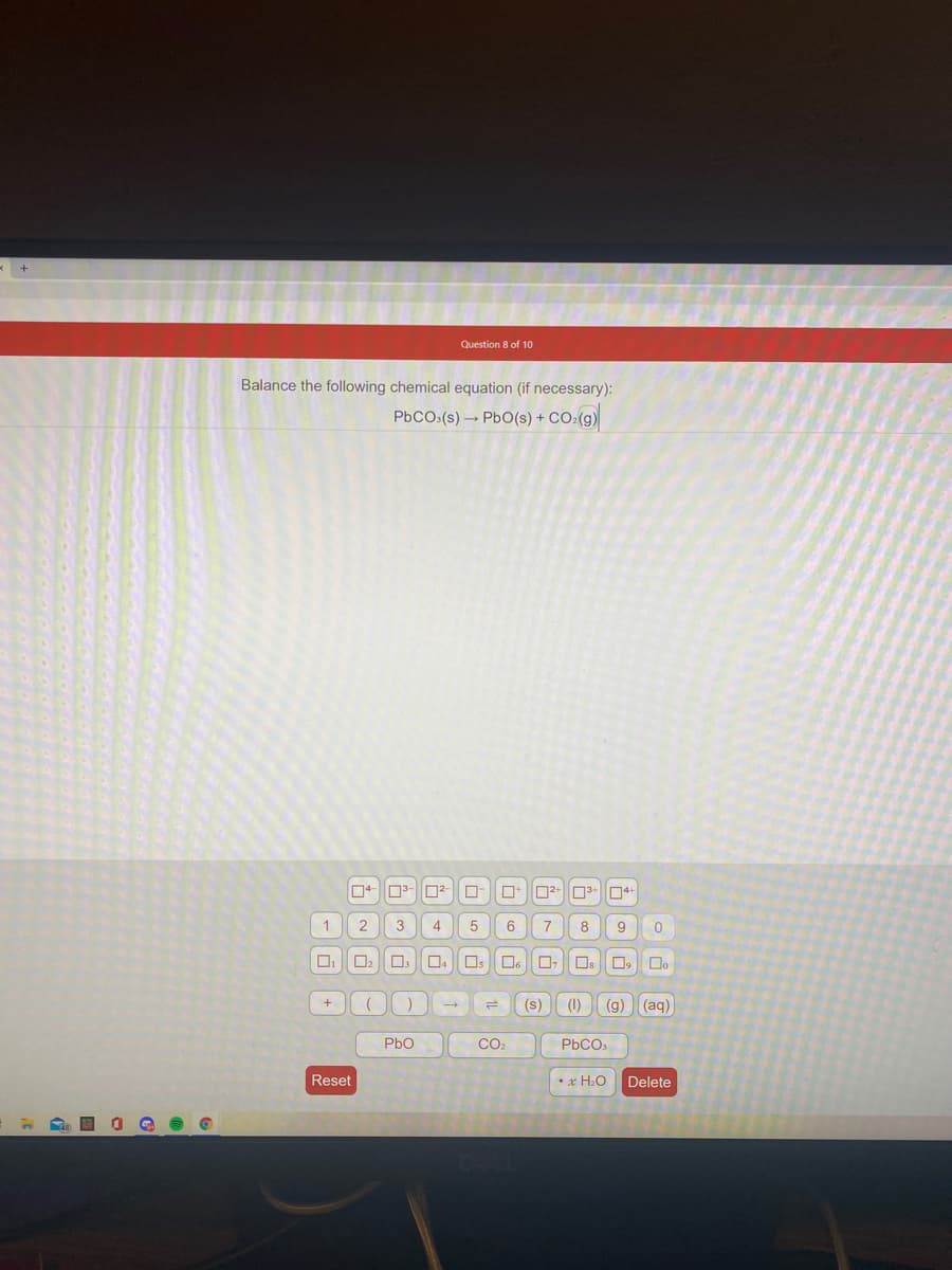 Question 8 of 10
Balance the following chemical equation (if necessary):
co()
PBCO(s) → PbO(s) +
D4+
4
6
8
9
Os
Os
O, D.
+
(s)
(1)
(g)
(aq)
Pbo
Co.
PbCO,
Reset
•x H:O
Delete
