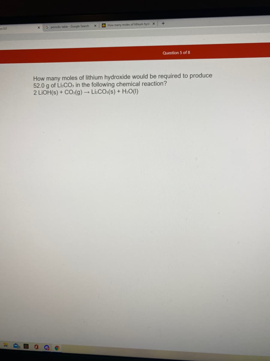 em 101
G periodic table - Google Search
AHow many moles of lithium hydr X
Question 5 of 8
How many moles of lithium hydroxide would be required to produce
52.0 g of Li:COs in the following chemical reaction?
2 LIOH(s) + CO:(g) → Li:COs(s) + H2O(I)
