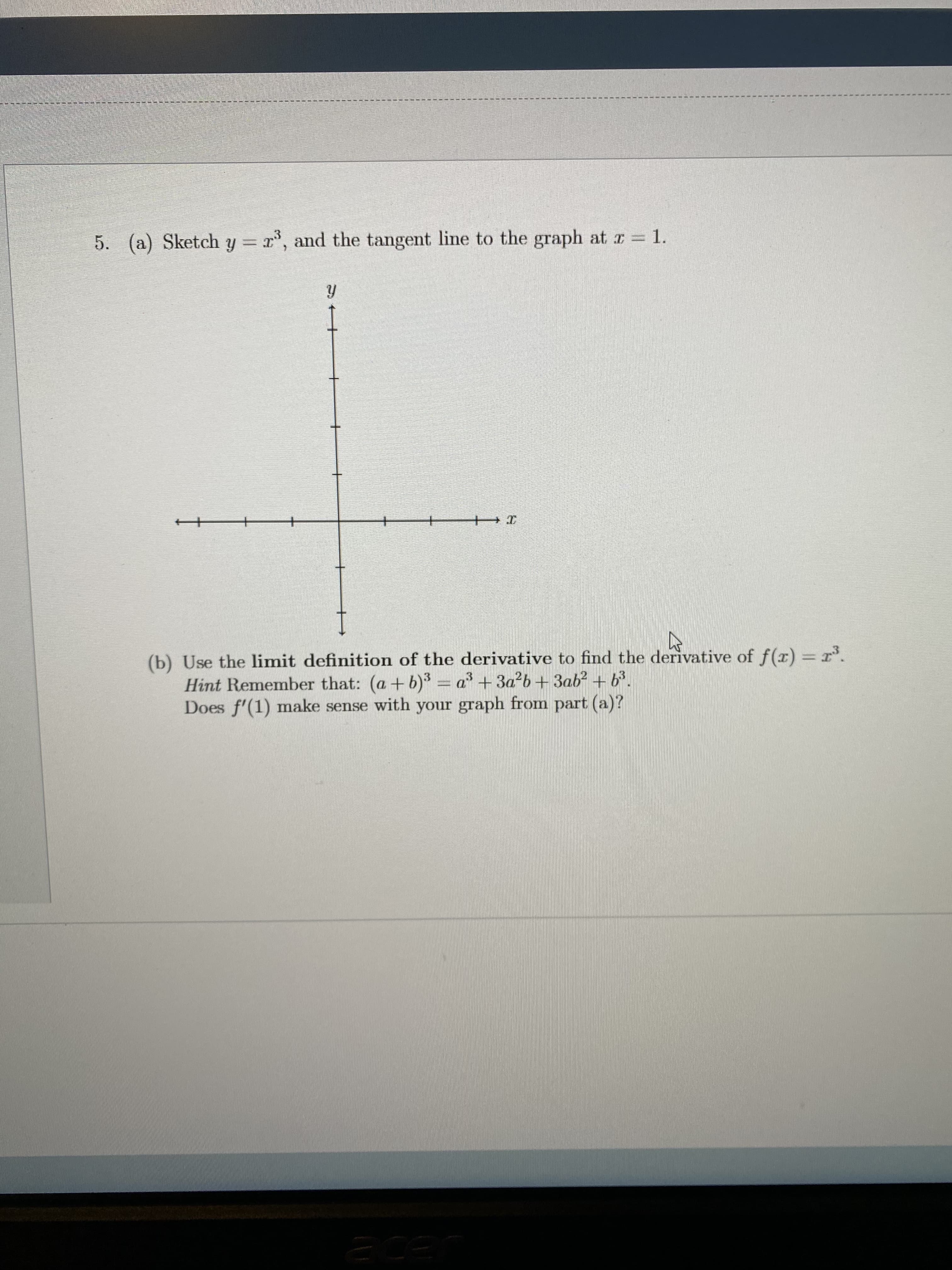 5. (a) Sketch y =
, and the tangent line to the graph at I = 1.
+
+
(b) Use the limit definition of the derivative to find the derivative of f(r) = r'.
Hint Remember that: (a+b)3 = a +3a?b+ 3ab? + b3.
Does f'(1) make sense with your graph from part (a)?
