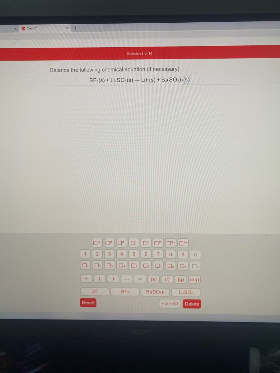 10 Chem101
Question 3 of 10
Balance the following chemical equation (if necessary):
BF (s) + Li:SO:(s) → LiF(s) + B:(SOs)»(s)
3
4
8
Os
(s)
(1)
(g)
(aq)
LIF
BF3
B:(SOs)s
Li.SO.
Reset
•x H.O
Delete

