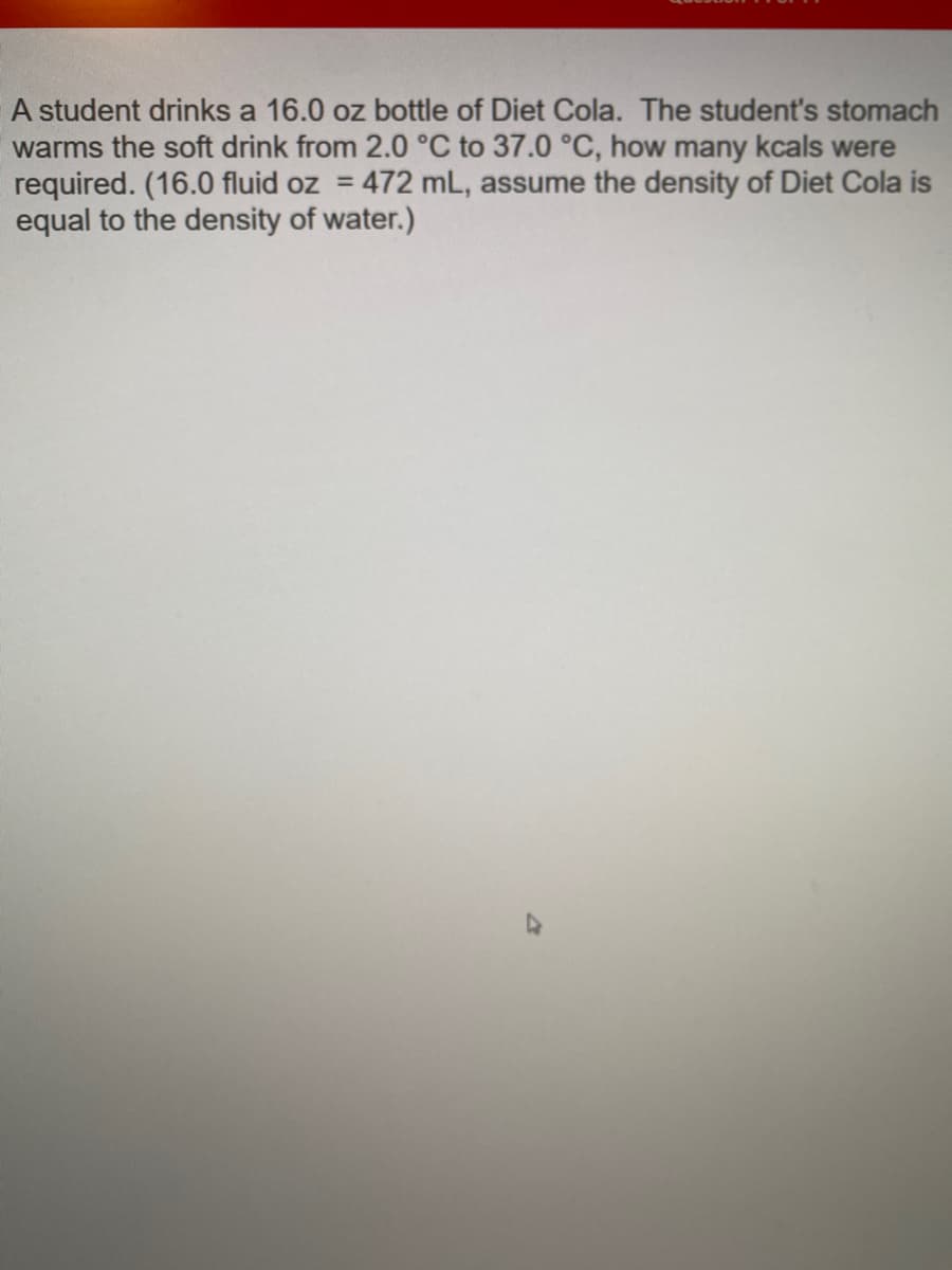 A student drinks a 16.0 oz bottle of Diet Cola. The student's stomach
warms the soft drink from 2.0 °C to 37.0 °C, how many kcals were
required. (16.0 fluid oz = 472 mL, assume the density of Diet Cola is
equal to the density of water.)
