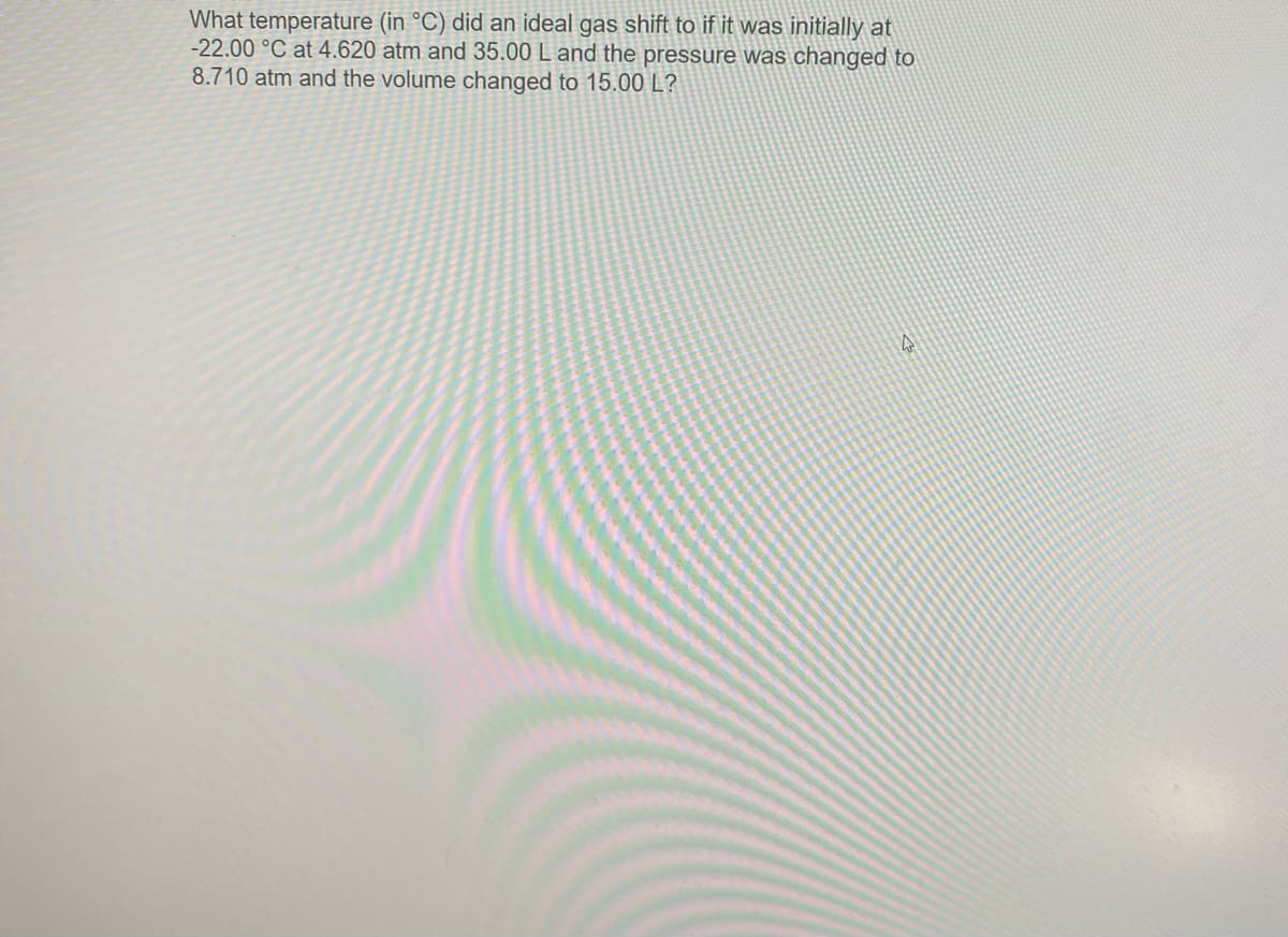 What temperature (in °C) did an ideal gas shift to if it was initially at
-22.00 °C at 4.620 atm and 35.00 L and the pressure was changed to
8.710 atm and the volume changed to 15.00 L?
