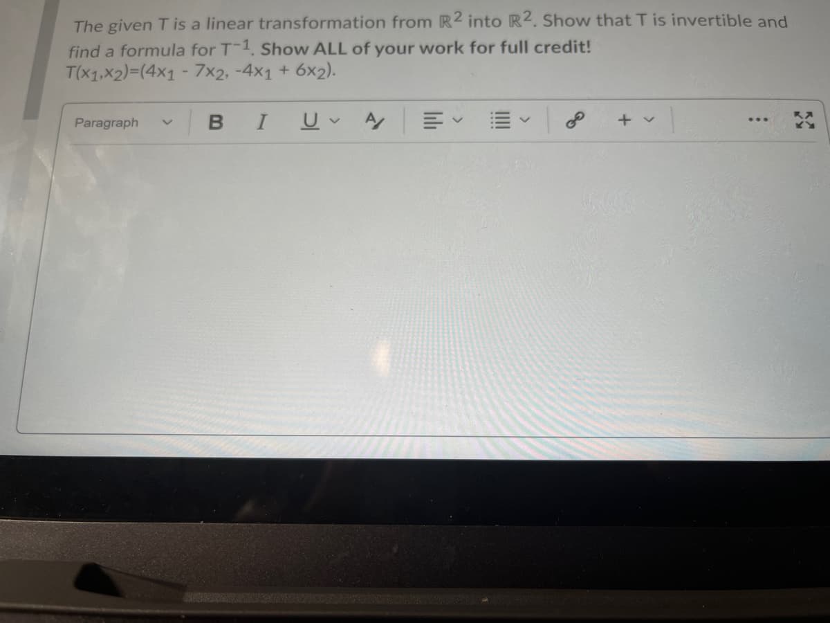 The given T is a linear transformation from R2 into R2. Show that T is invertible and
find a formula for T-1. Show ALL of your work for full credit!
T(x1,x2)=(4x1 - 7x2, -4x1 + 6x2).
Paragraph
I
+ v
