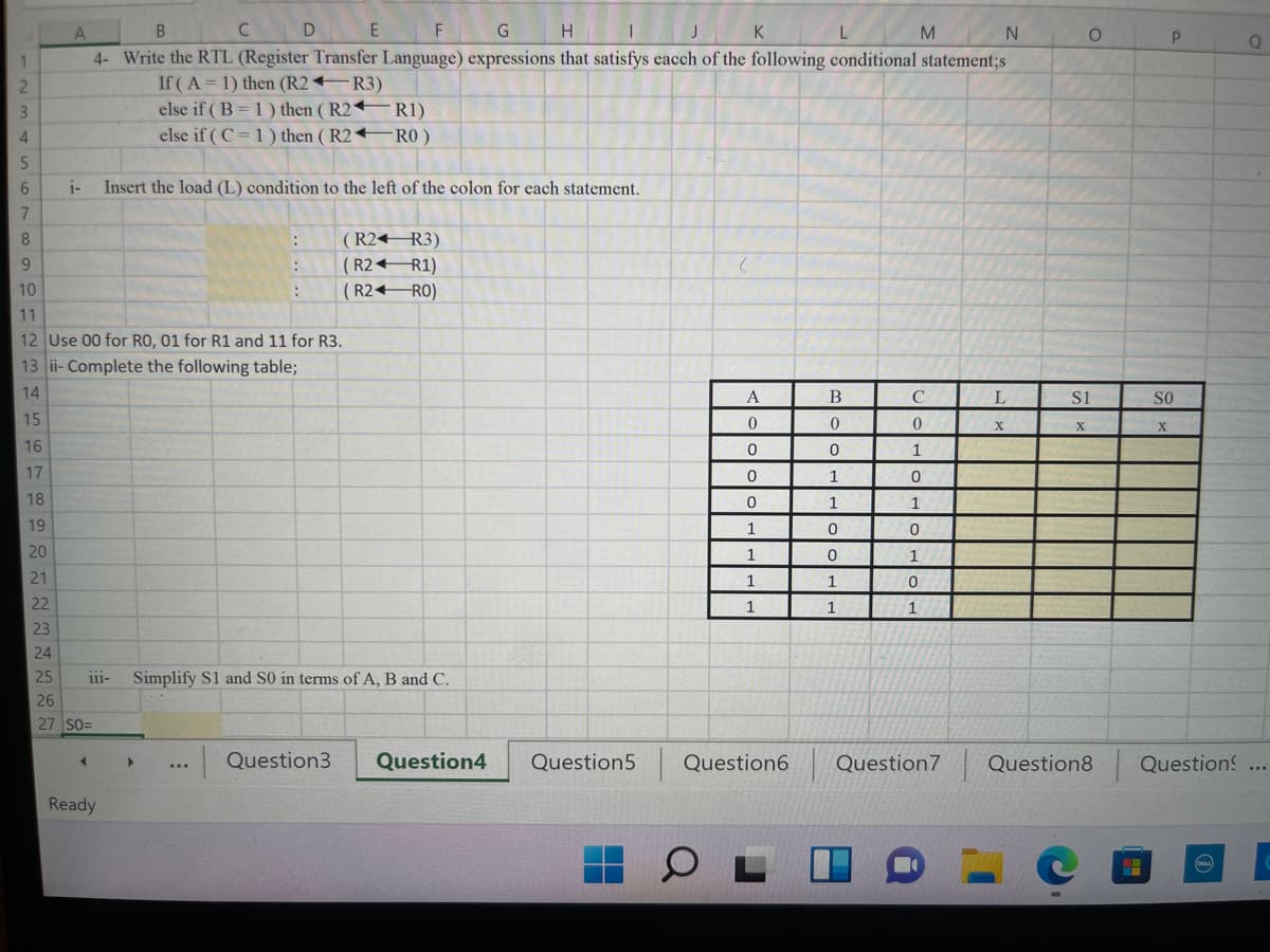 C D E
G
|H I
K
4- Write the RTL (Register Transfer Language) expressions that satisfys eacch of the following conditional statement;s
If (A= 1) then (R2 R3)
else if ( B = 1) then (R2 R1)
else if ( C =1) then ( R2 RO)
i-
Insert the load (L) condition to the left of the colon for each statement.
( R2 R3)
( R2 R1)
( R2+RO)
10
11
12 Use 00 for RO, 01 for R1 and 11 for R3.
13 ii- Complete the following table;
14
A
В
L
S1
SO
15
X
X.
16
1
17
1
18
1
1
19
1
20
1
21
1
22
1
1
23
24
25
iii-
Simplify S1 and S0 in terms ofA, B and C.
26
27 SO=
|Question3
Question4
Question5
Question6
Question7
Question8
Question
...
Ready
- 2 3 4 567 8 9으-
