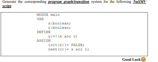 Generate the corresponding program graph/transition system for the following NUSMV
script.
MODUE main
VAR
x:boolean;
r:boolean;
DEFINE
y:=! (x xor r)
ASSIGN
init (r):= FALSE;
next (r) := x xor r;
Good Luck O
