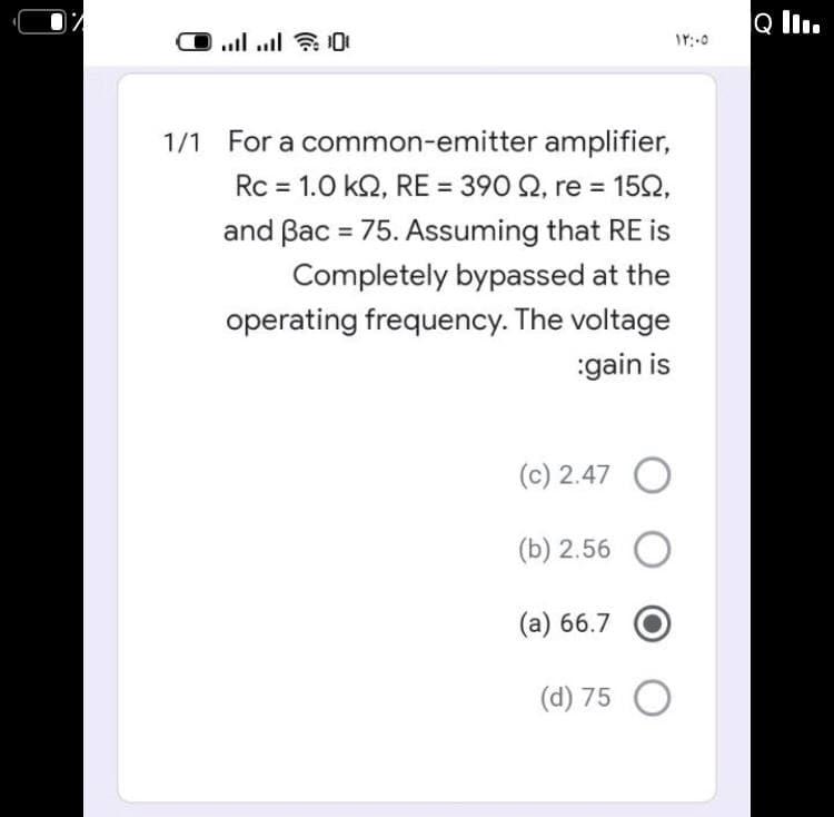 Q l.
1/1 For a common-emitter amplifier,
Rc = 1.0 k2, RE = 390 2, re = 152,
and Bac = 75. Assuming that RE is
%3D
Completely bypassed at the
operating frequency. The voltage
:gain is
(c) 2.47 O
(b) 2.56
(а) 66.7
(d) 75 O

