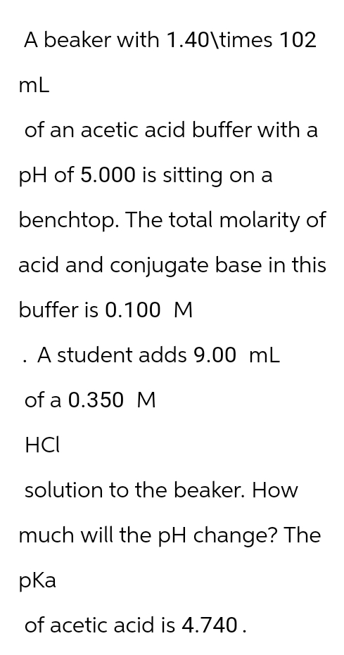 A beaker with 1.40\times 102
mL
of an acetic acid buffer with a
pH of 5.000 is sitting on a
benchtop. The total molarity of
acid and conjugate base in this
buffer is 0.100 M
A student adds 9.00 mL
of a 0.350 M
HCI
solution to the beaker. How
much will the pH change? The
pka
of acetic acid is 4.740.