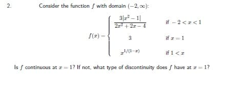 2.
Consider the function f with domain (-2, o0):
3|2 – 1|
22 + 2r - 4
if - 2 <z<1
f(z) =
if r = 1
2/1-2)
if 1<r
Is f continuous at r = 1? If not, what type of discontinuity does f have at r =1?
