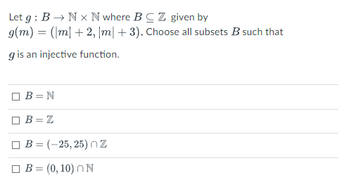 Let g : B → N x N where BCZ given by
g(m) = (|m| + 2, |m| + 3). Choose all subsets B such that
g is an injective function.
B = N
O B= Z
O B = (-25, 25)nZ
B = (0, 10) nN
