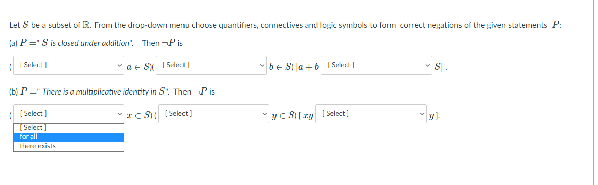 Let S be a subset of R. From the drop-down menu choose quantifiers, connectives and logic symbols to form correct negations of the given statements P:
(a) P =" S is closed under addition". Then ¬P is
[ Select ]
a e S [ Select]
v beS) Ja + b [Select]
S].
(b) P =" There is a multiplicative identity in S". Then ¬P is
[ Select ]
xE S)( [Select ]
YE S) [ xy [ Select]
[ Select ]
for all
there exists
