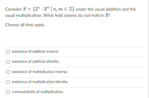 Consider S = {2". 3m |n, m e Z} under the usual addition and the
usual multiplication. What field axioms do not hold in S?
Choose all that apply.
existence of additive inverse.
existence of additive identity.
O existence of multiplicative inverse.
existence of multiplicative identity.
commutativity of multiplication.
