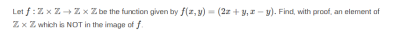 Let f:Z x Z + Z x Z be the function given by f(z, y) = (2z + y,I- y). Find, with proof, an element af
Zx Z which is NOT in the image of f.
