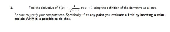 2.
Find the derivative of f(z)
at z = 0 using the definition of the derivative as a limit.
Be sure to justify your computations. Specifically, if at any point you evaluate a limit by inserting a value,
explain WHY it is possible to do that.
