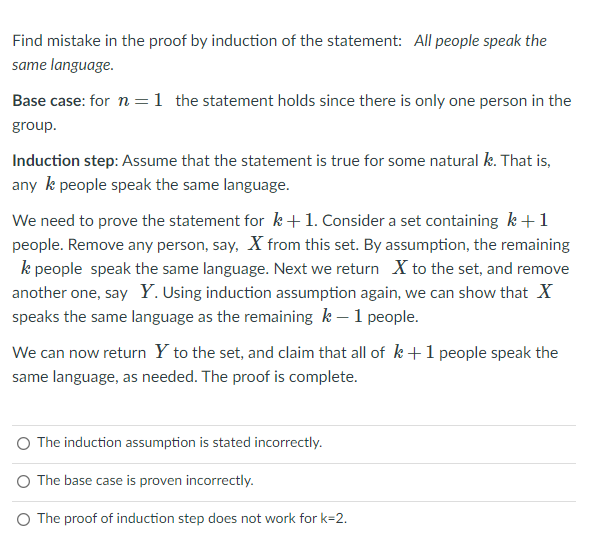 Find mistake in the proof by induction of the statement: All people speak the
same language.
Base case: for n =1 the statement holds since there is only one person in the
group.
Induction step: Assume that the statement is true for some natural k. That is,
any k people speak the same language.
We need to prove the statement for k +1. Consider a set containing k+1
people. Remove any person, say, X from this set. By assumption, the remaining
k people speak the same language. Next we return X to the set, and remove
another one, say Y. Using induction assumption again, we can show that X
speaks the same language as the remaining k – 1 people.
We can now return Y to the set, and claim that all of k +1 people speak the
same language, as needed. The proof is complete.
O The induction assumption is stated incorrectly.
O The base case is proven incorrectly.
O The proof of induction step does not work for k=2.
