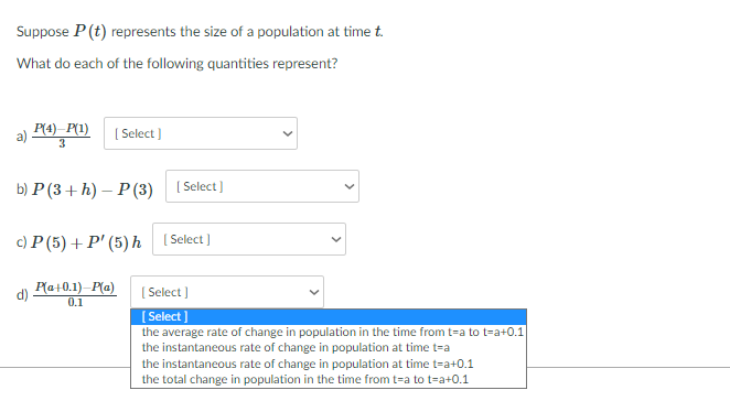 Suppose P (t) represents the size of a population at time t.
What do each of the following quantities represent?
P(4)–P(1)
3
( Select )
b) Р(3 + Һ) — Р(3)
( Select)
c) P (5) + P' (5)h [Select]
d)
P(a+0.1)-P(a)
( Select )
0.1
( Select ]
the average rate of change in population in the time from t=a to t=a+0.1
the instantaneous rate of change in population at time t=a
the instantaneous rate of change in population at time t=a+0.1
the total change in population in the time from t=a to t=a+0.1
