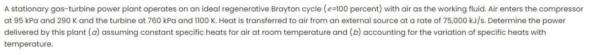 A stationary gas-turbine power plant operates on an ideal regenerative Brayton cycle (e=100 percent) with air as the working fluid. Air enters the compressor
at 95 kPa and 290 K and the turbine at 760 kPa and 1100 K. Heat is transferred to air from an external source at a rate of 75,000 kJ/s. Determine the power
delivered by this plant (a) assuming constant specific heats for air at room temperature and (b) accounting for the variation of specific heats with
temperature.
