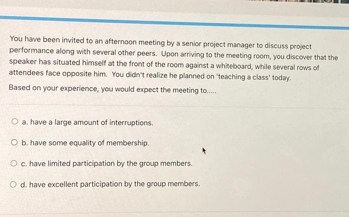 You have been invited to an afternoon meeting by a senior project manager to discuss project
performance along with several other peers. Upon arriving to the meeting room, you discover that the
speaker has situated himself at the front of the room against a whiteboard, while several rows of
attendees face opposite him. You didn't realize he planned on 'teaching a class' today.
Based on your experience, you would expect the meeting to..
O a. have a large amount of interruptions.
O b. have some equality of membership.
O c. have limited participation by the group members.
O d. have excellent participation by the group members.
