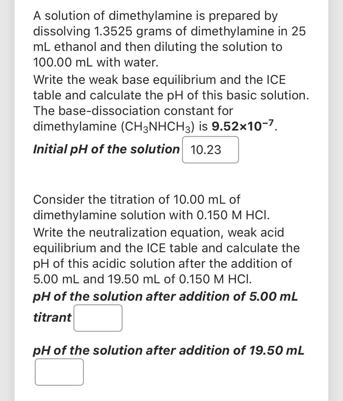 A solution of dimethylamine is prepared by
dissolving 1.3525 grams of dimethylamine in 25
mL ethanol and then diluting the solution to
100.00 mL with water.
Write the weak base equilibrium and the ICE
table and calculate the pH of this basic solution.
The base-dissociation constant for
dimethylamine (CH3NHCH3) is 9.52x10-7.
Initial pH of the solution 10.23
Consider the titration of 10.00 mL of
dimethylamine solution with 0.150 M HCI.
Write the neutralization equation, weak acid
equilibrium and the ICE table and calculate the
pH of this acidic solution after the addition of
5.00 mL and 19.50 mL of 0.150 M HCI.
pH of the solution after addition of 5.00 mL
titrant
pH of the solution after addition of 19.50 mL
